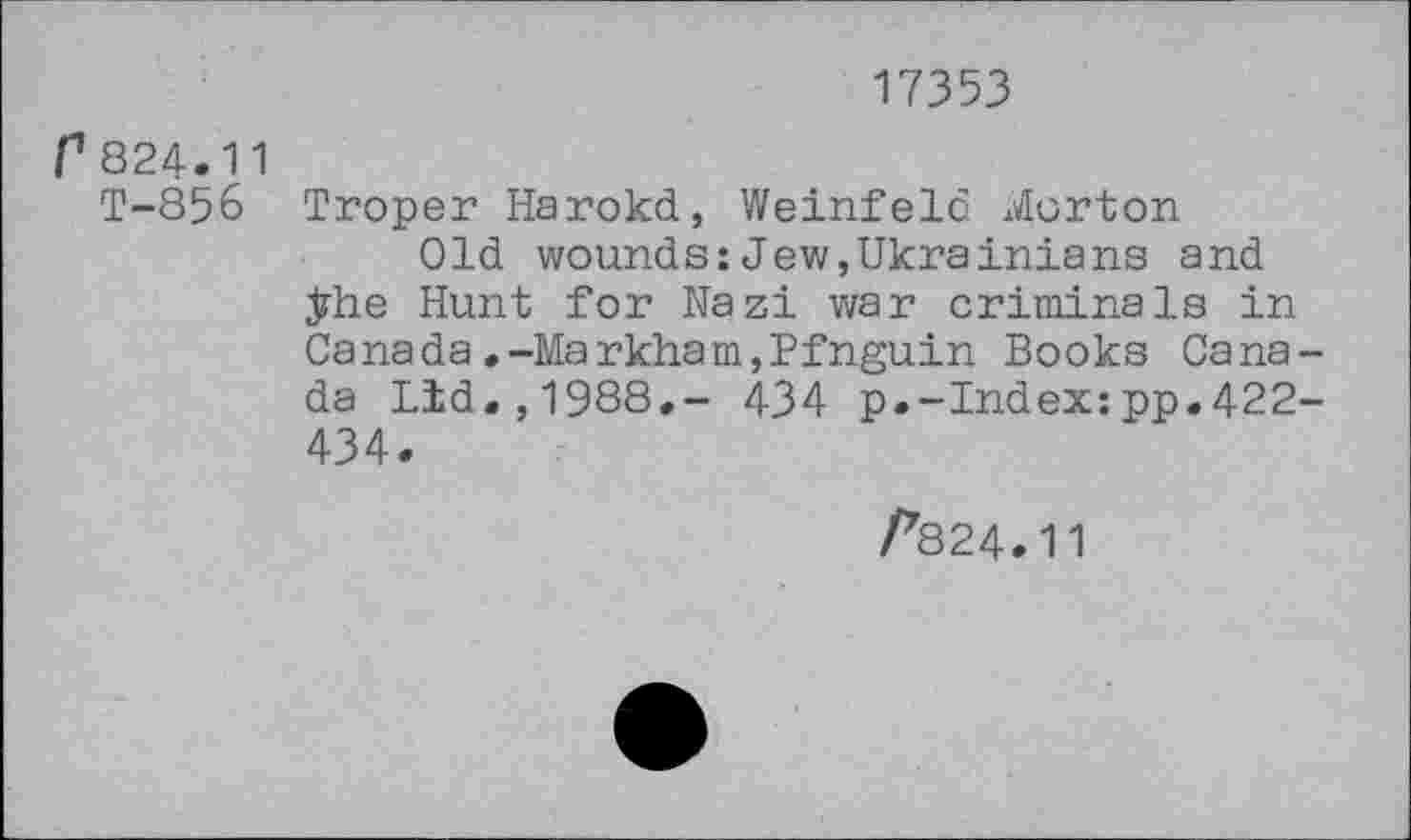 ﻿17353
f824.11
T-856 Troper Harokd, Weinfeld Morton
Old wounds:Jew,Ukrainians and ÿhe Hunt for Nazi war criminals in Canada.-Markham,Pfnguin Books Canada Lid.,1988,- 434 p.-Index:pp.422-434.
/*824.11